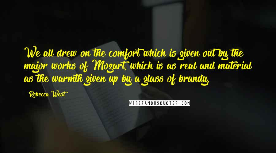 Rebecca West Quotes: We all drew on the comfort which is given out by the major works of Mozart, which is as real and material as the warmth given up by a glass of brandy.