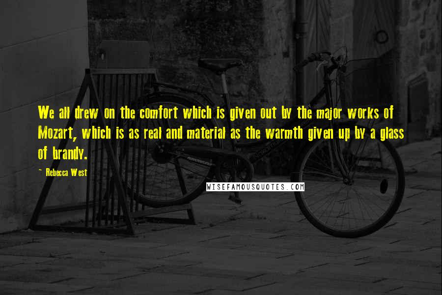 Rebecca West Quotes: We all drew on the comfort which is given out by the major works of Mozart, which is as real and material as the warmth given up by a glass of brandy.