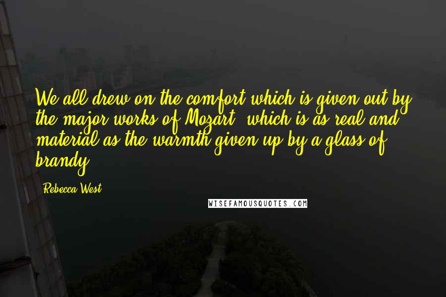 Rebecca West Quotes: We all drew on the comfort which is given out by the major works of Mozart, which is as real and material as the warmth given up by a glass of brandy.