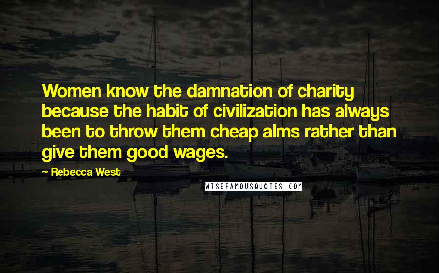 Rebecca West Quotes: Women know the damnation of charity because the habit of civilization has always been to throw them cheap alms rather than give them good wages.