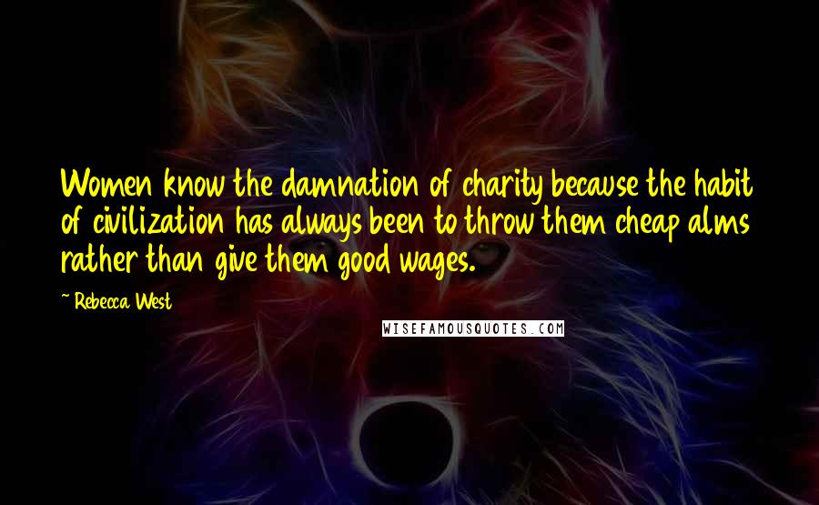 Rebecca West Quotes: Women know the damnation of charity because the habit of civilization has always been to throw them cheap alms rather than give them good wages.