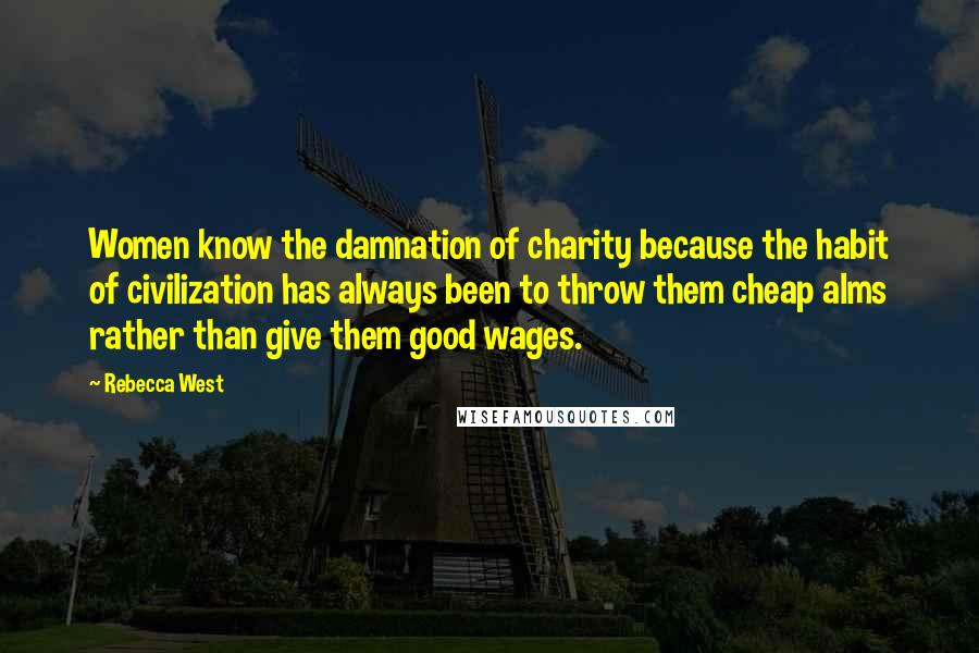 Rebecca West Quotes: Women know the damnation of charity because the habit of civilization has always been to throw them cheap alms rather than give them good wages.