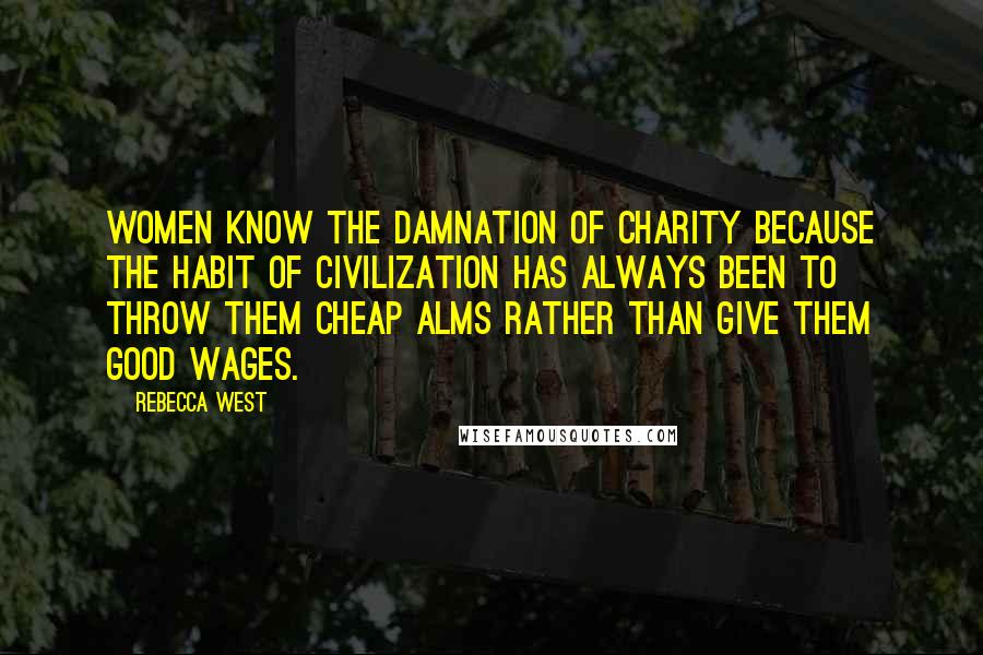 Rebecca West Quotes: Women know the damnation of charity because the habit of civilization has always been to throw them cheap alms rather than give them good wages.