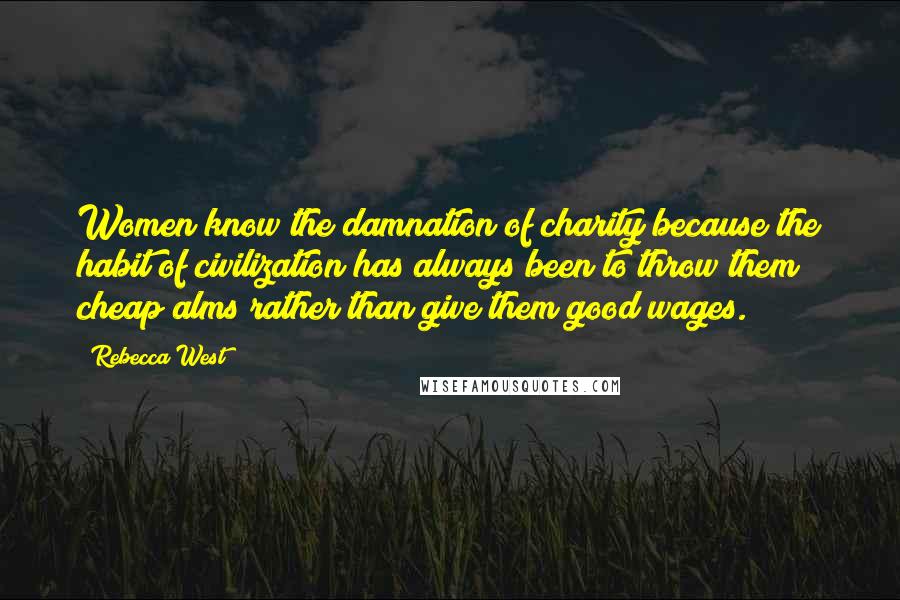 Rebecca West Quotes: Women know the damnation of charity because the habit of civilization has always been to throw them cheap alms rather than give them good wages.