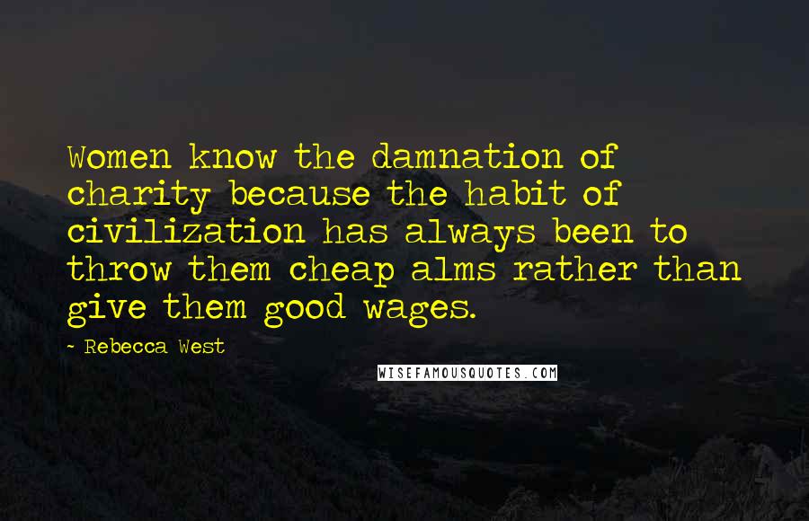 Rebecca West Quotes: Women know the damnation of charity because the habit of civilization has always been to throw them cheap alms rather than give them good wages.