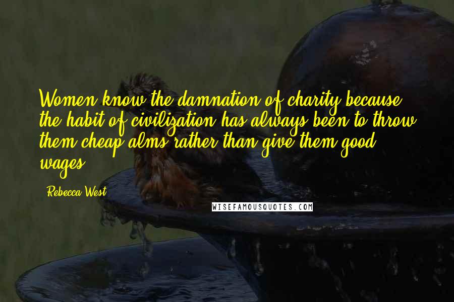 Rebecca West Quotes: Women know the damnation of charity because the habit of civilization has always been to throw them cheap alms rather than give them good wages.