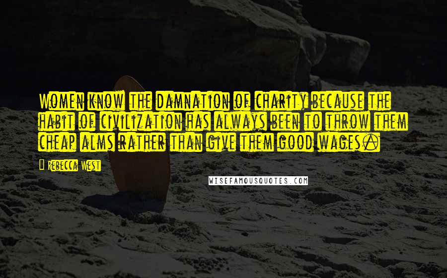 Rebecca West Quotes: Women know the damnation of charity because the habit of civilization has always been to throw them cheap alms rather than give them good wages.