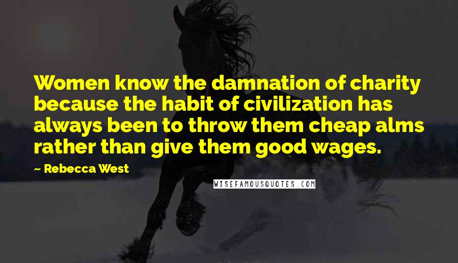 Rebecca West Quotes: Women know the damnation of charity because the habit of civilization has always been to throw them cheap alms rather than give them good wages.