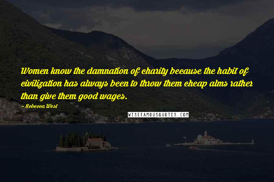 Rebecca West Quotes: Women know the damnation of charity because the habit of civilization has always been to throw them cheap alms rather than give them good wages.