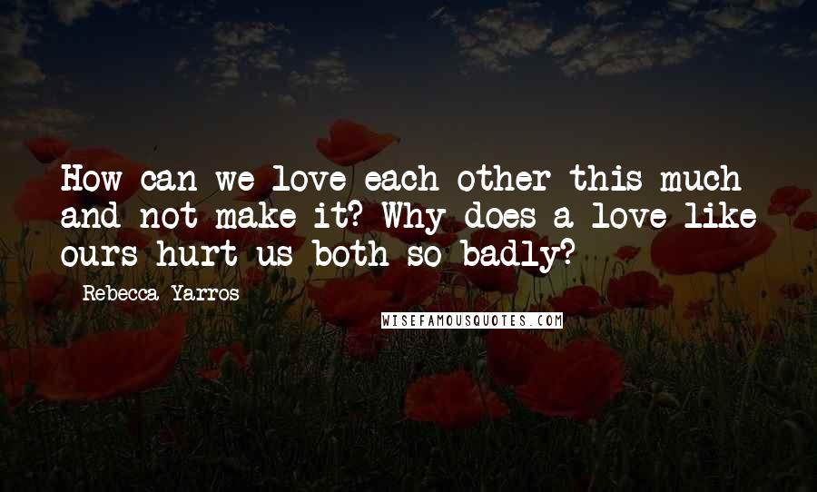 Rebecca Yarros Quotes: How can we love each other this much and not make it? Why does a love like ours hurt us both so badly?