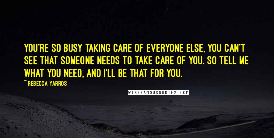 Rebecca Yarros Quotes: You're so busy taking care of everyone else, you can't see that someone needs to take care of you. So tell me what you need, and I'll be that for you.