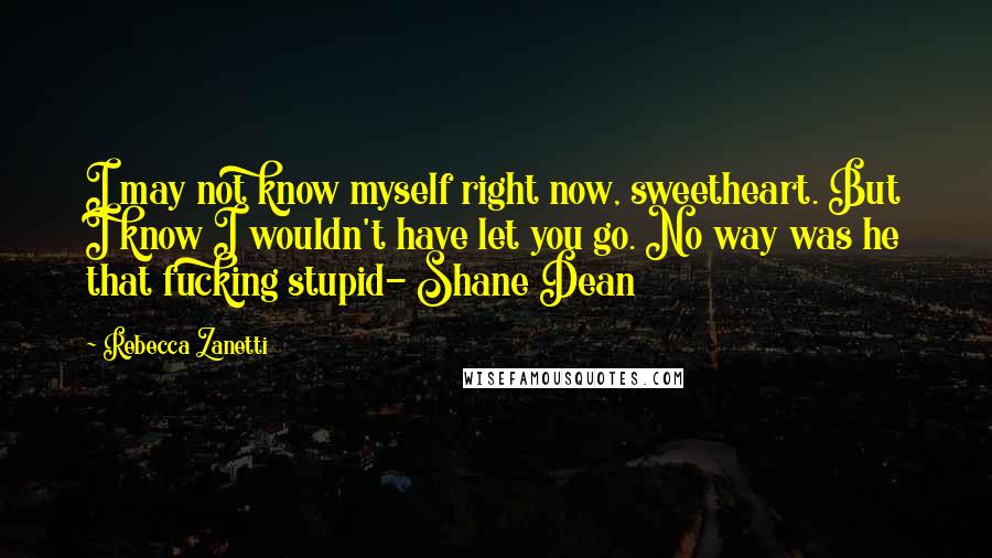 Rebecca Zanetti Quotes: I may not know myself right now, sweetheart. But I know I wouldn't have let you go. No way was he that fucking stupid- Shane Dean