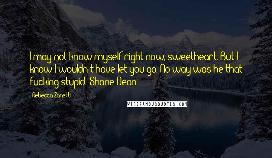 Rebecca Zanetti Quotes: I may not know myself right now, sweetheart. But I know I wouldn't have let you go. No way was he that fucking stupid- Shane Dean