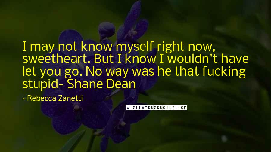Rebecca Zanetti Quotes: I may not know myself right now, sweetheart. But I know I wouldn't have let you go. No way was he that fucking stupid- Shane Dean
