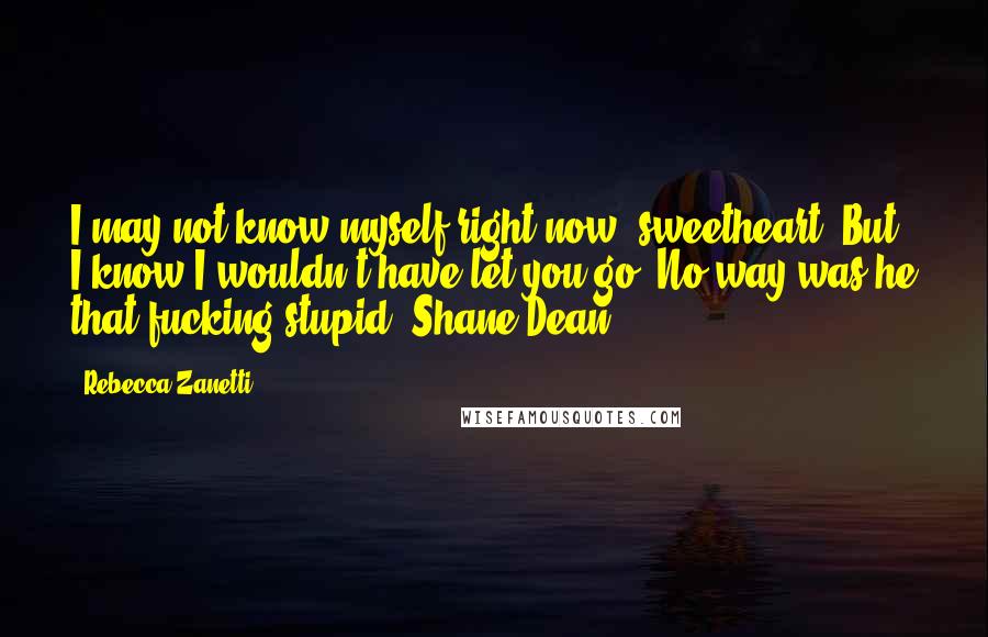 Rebecca Zanetti Quotes: I may not know myself right now, sweetheart. But I know I wouldn't have let you go. No way was he that fucking stupid- Shane Dean