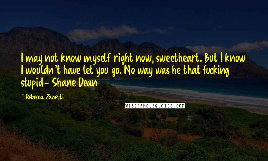 Rebecca Zanetti Quotes: I may not know myself right now, sweetheart. But I know I wouldn't have let you go. No way was he that fucking stupid- Shane Dean