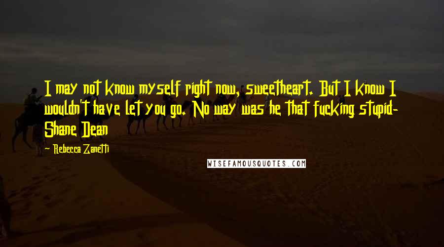 Rebecca Zanetti Quotes: I may not know myself right now, sweetheart. But I know I wouldn't have let you go. No way was he that fucking stupid- Shane Dean