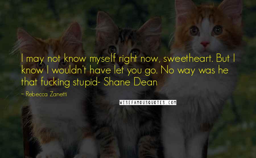 Rebecca Zanetti Quotes: I may not know myself right now, sweetheart. But I know I wouldn't have let you go. No way was he that fucking stupid- Shane Dean