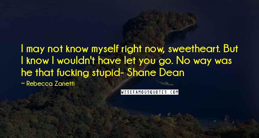 Rebecca Zanetti Quotes: I may not know myself right now, sweetheart. But I know I wouldn't have let you go. No way was he that fucking stupid- Shane Dean