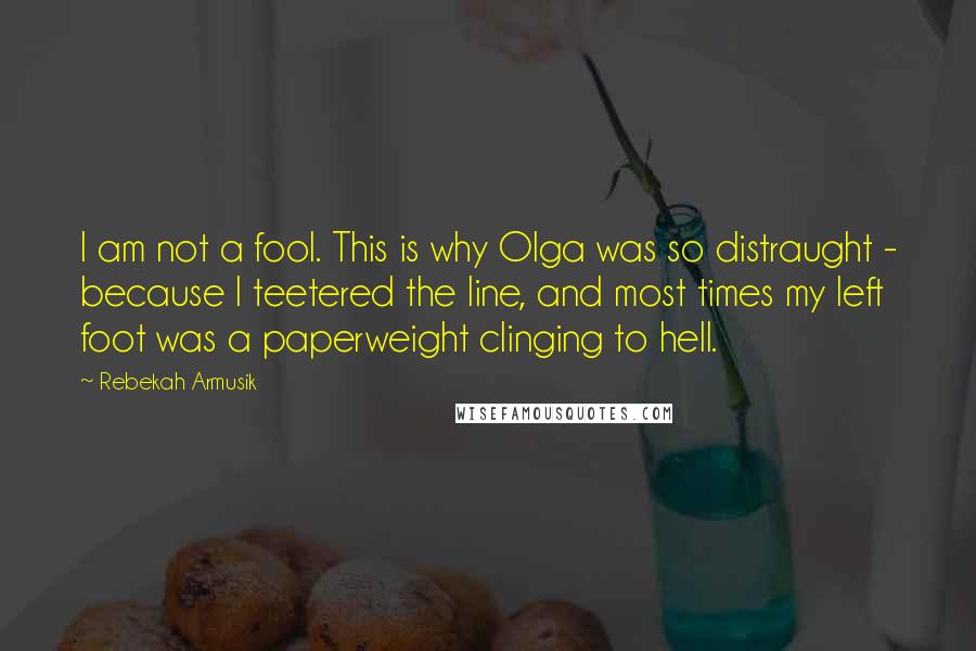 Rebekah Armusik Quotes: I am not a fool. This is why Olga was so distraught - because I teetered the line, and most times my left foot was a paperweight clinging to hell.