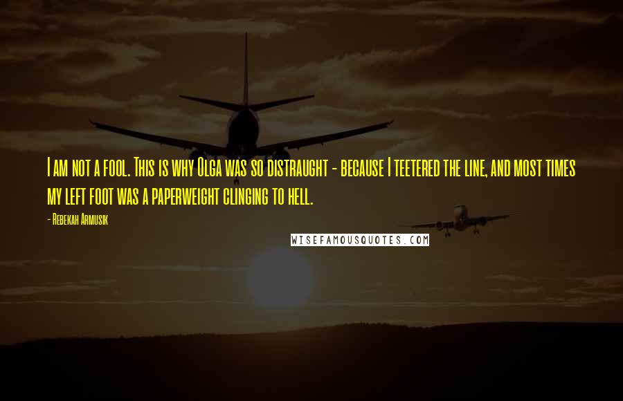 Rebekah Armusik Quotes: I am not a fool. This is why Olga was so distraught - because I teetered the line, and most times my left foot was a paperweight clinging to hell.