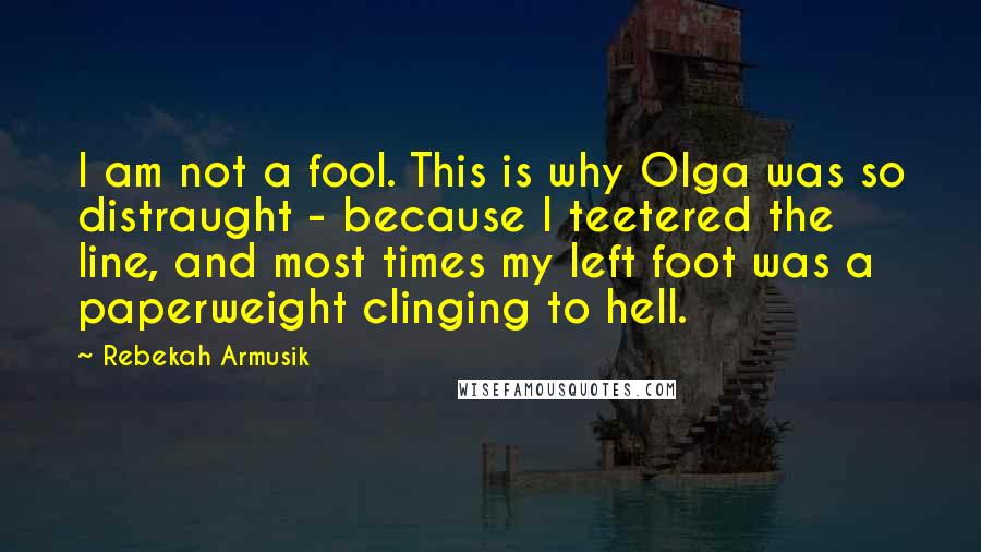 Rebekah Armusik Quotes: I am not a fool. This is why Olga was so distraught - because I teetered the line, and most times my left foot was a paperweight clinging to hell.