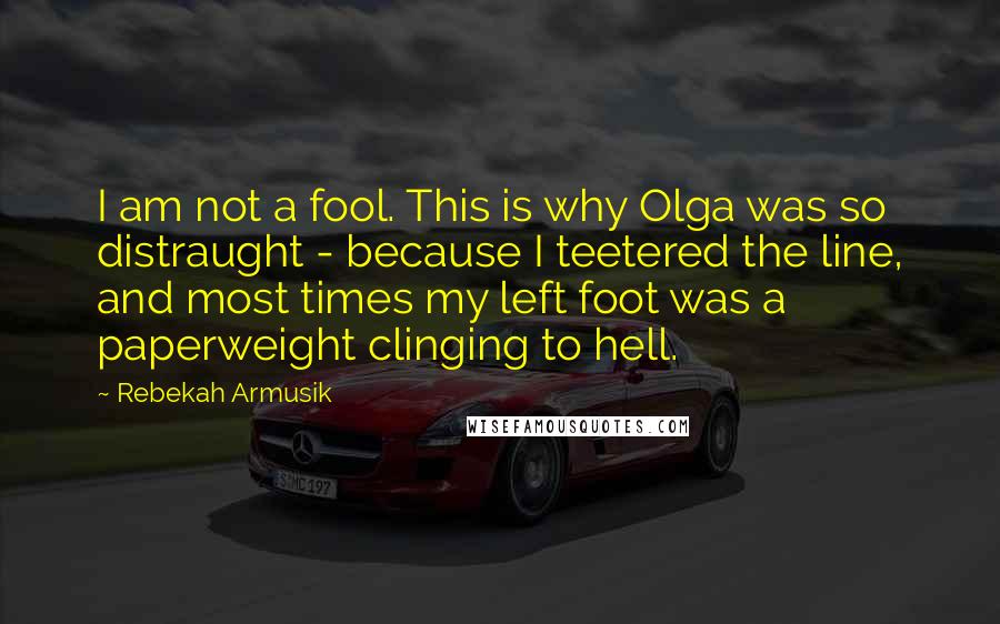 Rebekah Armusik Quotes: I am not a fool. This is why Olga was so distraught - because I teetered the line, and most times my left foot was a paperweight clinging to hell.