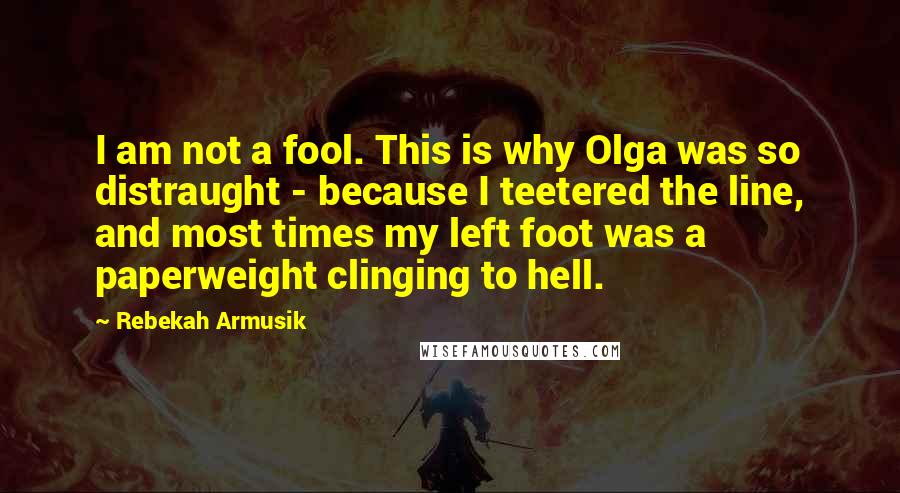 Rebekah Armusik Quotes: I am not a fool. This is why Olga was so distraught - because I teetered the line, and most times my left foot was a paperweight clinging to hell.