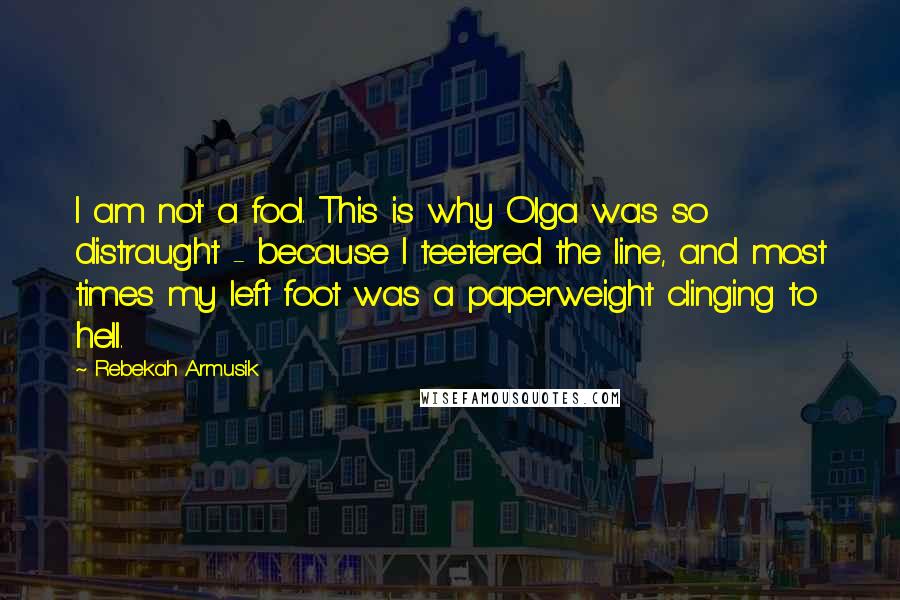 Rebekah Armusik Quotes: I am not a fool. This is why Olga was so distraught - because I teetered the line, and most times my left foot was a paperweight clinging to hell.