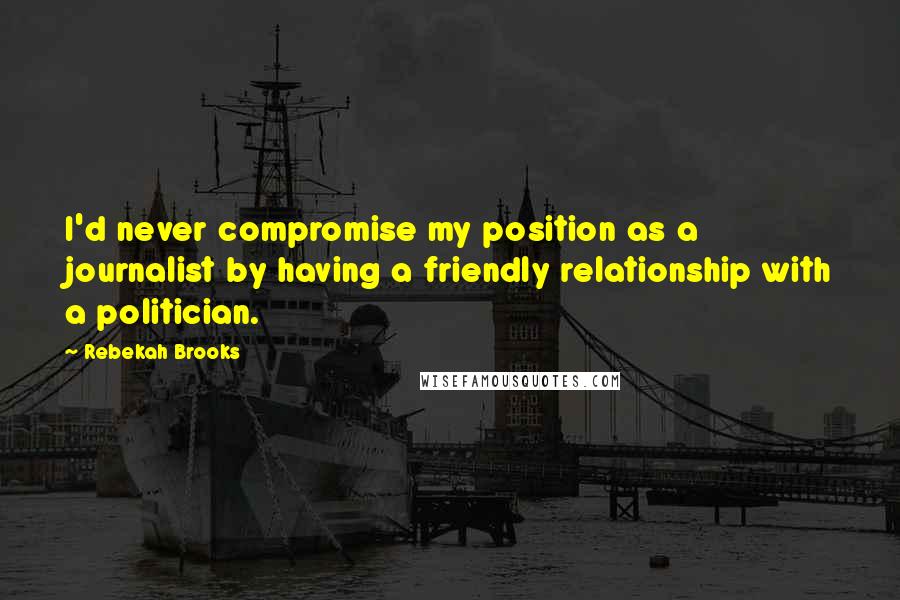 Rebekah Brooks Quotes: I'd never compromise my position as a journalist by having a friendly relationship with a politician.