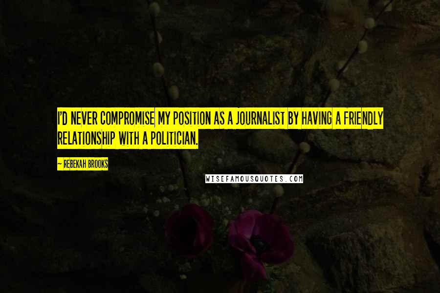 Rebekah Brooks Quotes: I'd never compromise my position as a journalist by having a friendly relationship with a politician.