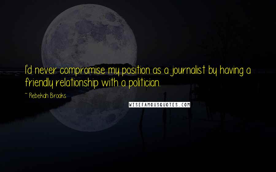 Rebekah Brooks Quotes: I'd never compromise my position as a journalist by having a friendly relationship with a politician.