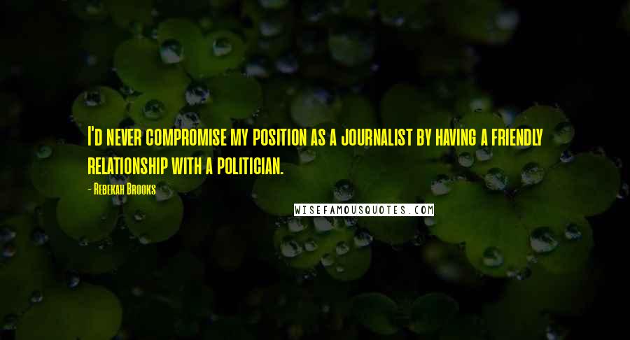 Rebekah Brooks Quotes: I'd never compromise my position as a journalist by having a friendly relationship with a politician.