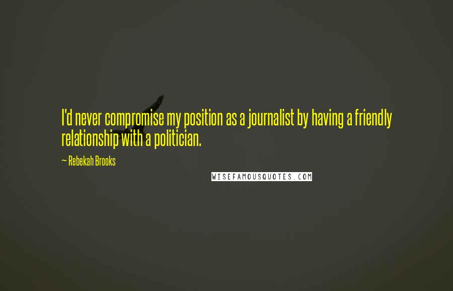 Rebekah Brooks Quotes: I'd never compromise my position as a journalist by having a friendly relationship with a politician.