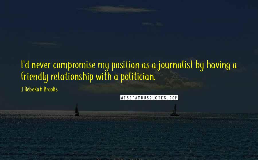 Rebekah Brooks Quotes: I'd never compromise my position as a journalist by having a friendly relationship with a politician.