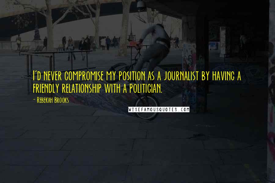 Rebekah Brooks Quotes: I'd never compromise my position as a journalist by having a friendly relationship with a politician.