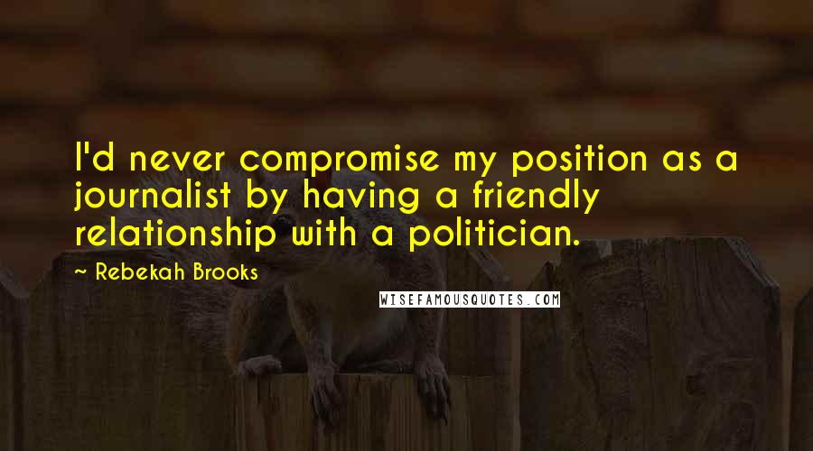 Rebekah Brooks Quotes: I'd never compromise my position as a journalist by having a friendly relationship with a politician.