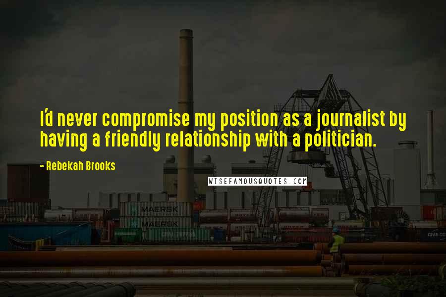 Rebekah Brooks Quotes: I'd never compromise my position as a journalist by having a friendly relationship with a politician.