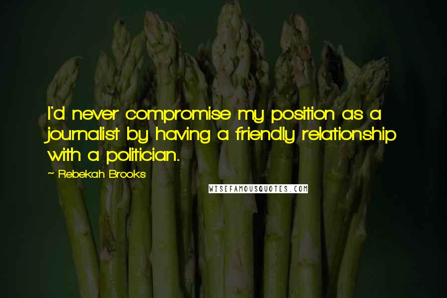 Rebekah Brooks Quotes: I'd never compromise my position as a journalist by having a friendly relationship with a politician.