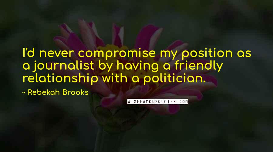 Rebekah Brooks Quotes: I'd never compromise my position as a journalist by having a friendly relationship with a politician.