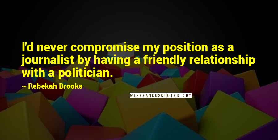 Rebekah Brooks Quotes: I'd never compromise my position as a journalist by having a friendly relationship with a politician.