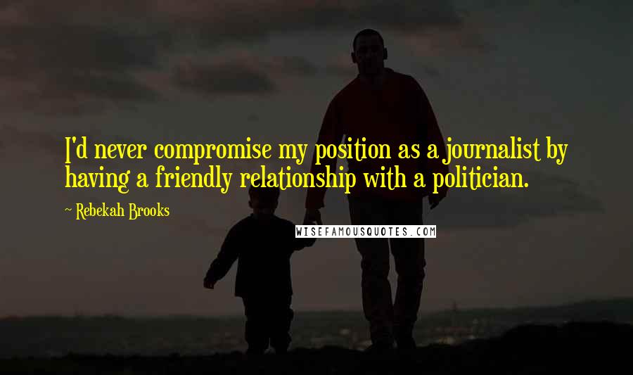 Rebekah Brooks Quotes: I'd never compromise my position as a journalist by having a friendly relationship with a politician.