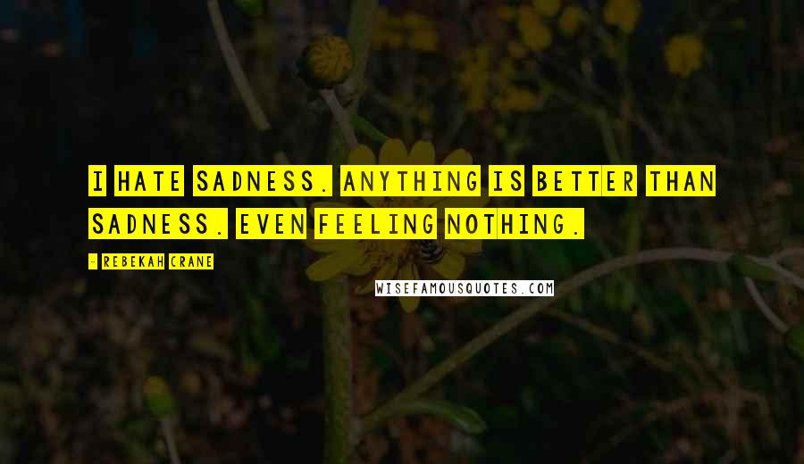 Rebekah Crane Quotes: I hate sadness. Anything is better than sadness. Even feeling nothing.