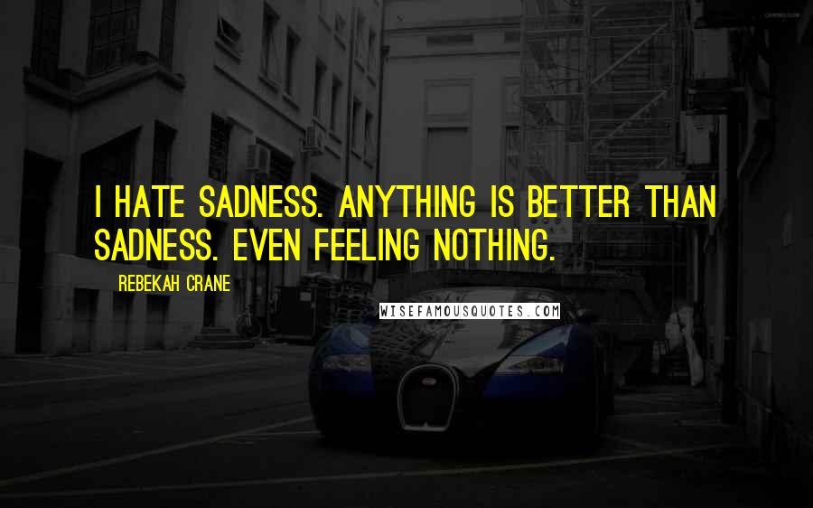 Rebekah Crane Quotes: I hate sadness. Anything is better than sadness. Even feeling nothing.