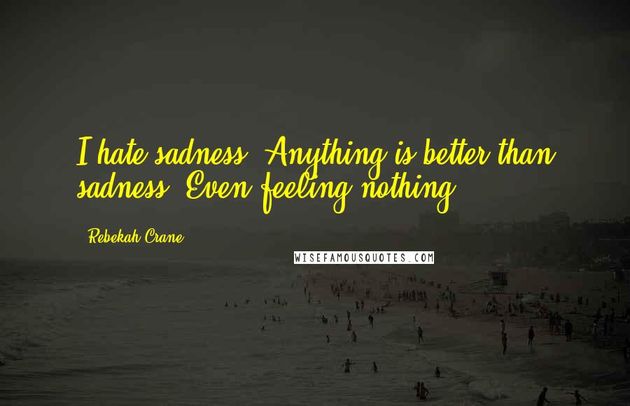 Rebekah Crane Quotes: I hate sadness. Anything is better than sadness. Even feeling nothing.