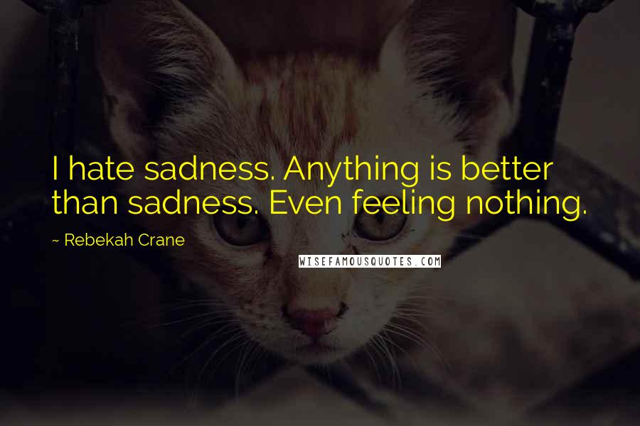 Rebekah Crane Quotes: I hate sadness. Anything is better than sadness. Even feeling nothing.