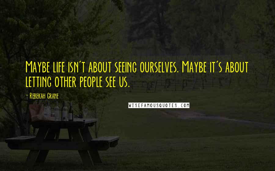 Rebekah Crane Quotes: Maybe life isn't about seeing ourselves. Maybe it's about letting other people see us.