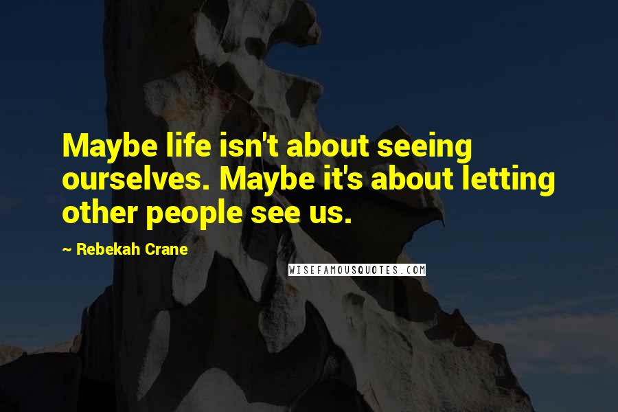 Rebekah Crane Quotes: Maybe life isn't about seeing ourselves. Maybe it's about letting other people see us.