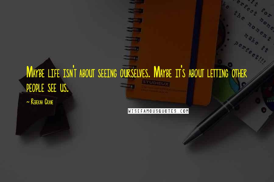 Rebekah Crane Quotes: Maybe life isn't about seeing ourselves. Maybe it's about letting other people see us.