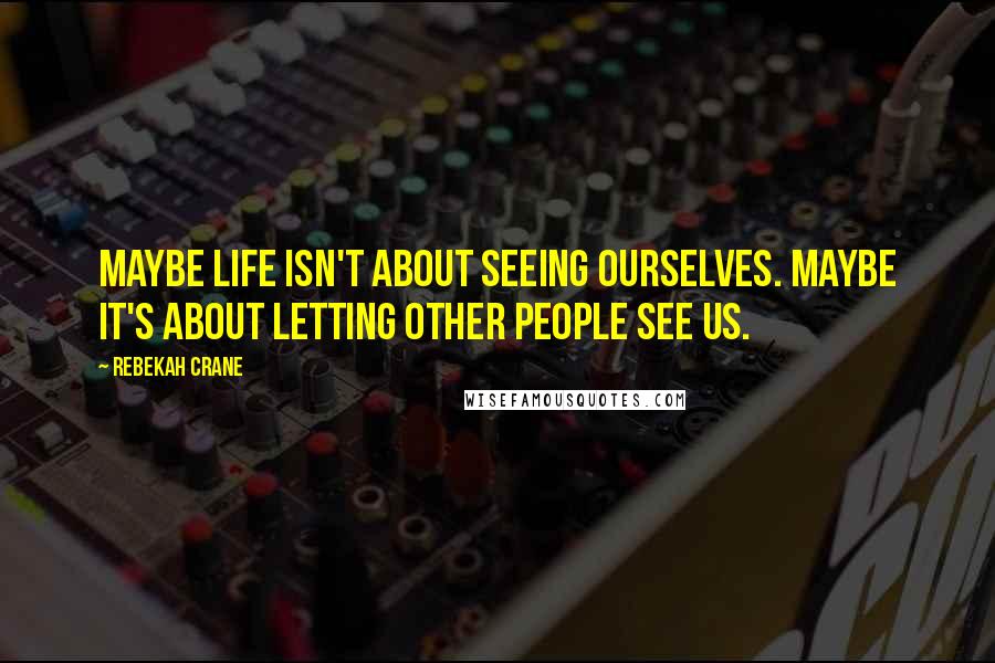 Rebekah Crane Quotes: Maybe life isn't about seeing ourselves. Maybe it's about letting other people see us.